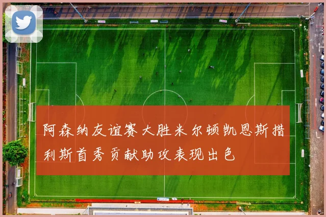 阿森纳友谊赛大胜米尔顿凯恩斯措利斯首秀贡献助攻表现出色