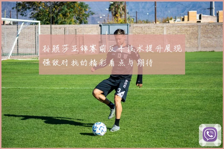 孙颖莎亚锦赛前反手技术提升展现强敌对抗的精彩看点与期待